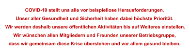 COVID-19 stellt uns alle vor beispiellose Herausforderungen.  Unser aller Gesundheit und Sicherheit haben dabei höchste Priorität.  Wir werden deshalb unsere öffentlichen Aktivitäten bis auf Weiteres einstellen. Wir wünschen allen Mitgliedern und Freunden unserer Betriebsgruppe, dass wir gemeinsam diese Krise überstehen und vor allem gesund bleiben.